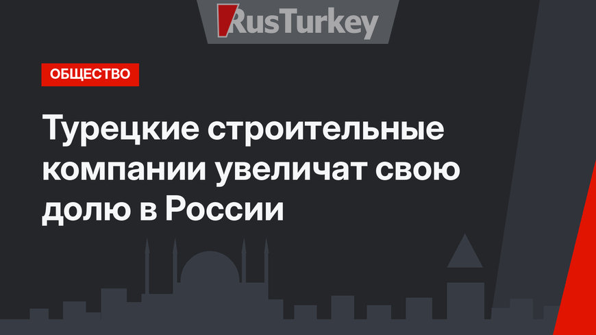 Турецкие строительные компании увеличат свою долю в России