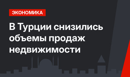 В Турции снизились объемы продаж недвижимости