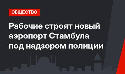 Рабочие строят новый аэропорт Стамбула под надзором полиции