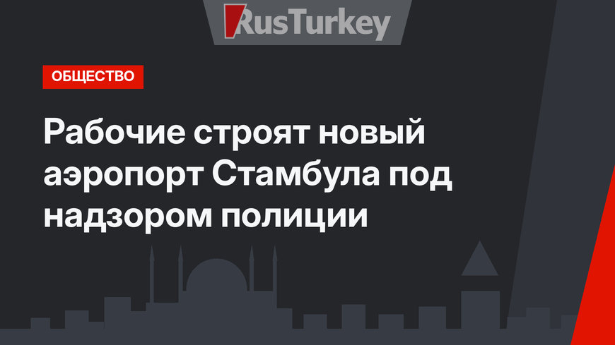 Рабочие строят новый аэропорт Стамбула под надзором полиции
