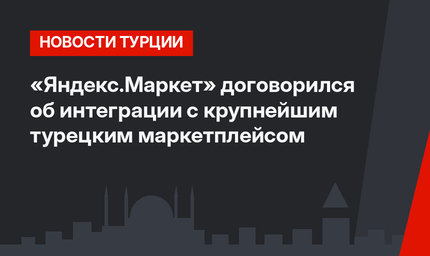 «Яндекс.Маркет» договорился об интеграции с крупнейшим турецким маркетплейсом