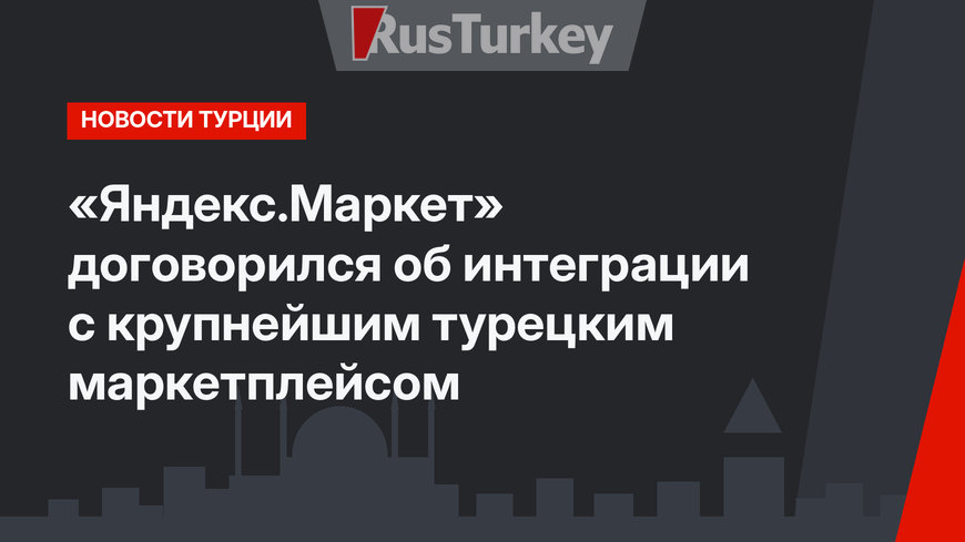 «Яндекс.Маркет» договорился об интеграции с крупнейшим турецким маркетплейсом