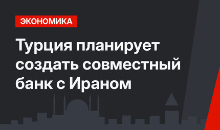 Турция планирует создать совместный банк с Ираном