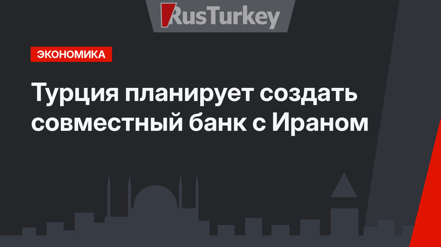 Турция планирует создать совместный банк с Ираном