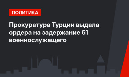 Прокуратура Турции выдала ордера на задержание 61 военнослужащего