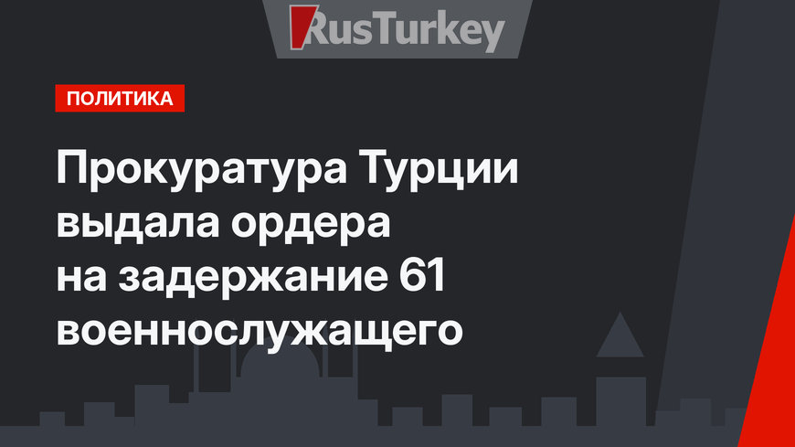 Прокуратура Турции выдала ордера на задержание 61 военнослужащего