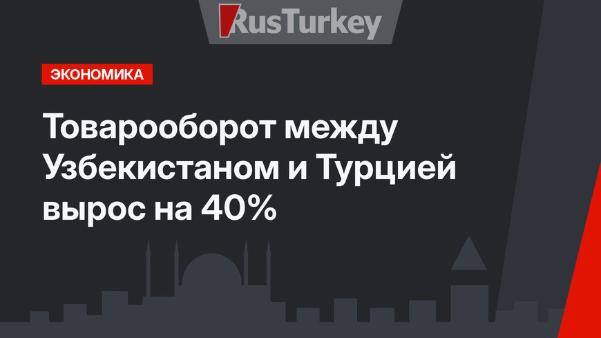 Товарооборот между Узбекистаном и Турцией вырос на 40%