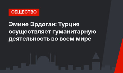 Эмине Эрдоган: Турция осуществляет гуманитарную деятельность во всем мире