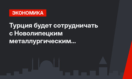 Турция будет сотрудничать с Новолипецким металлургическим комбинатом