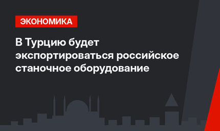 В Турцию будет экспортироваться российское станочное оборудование