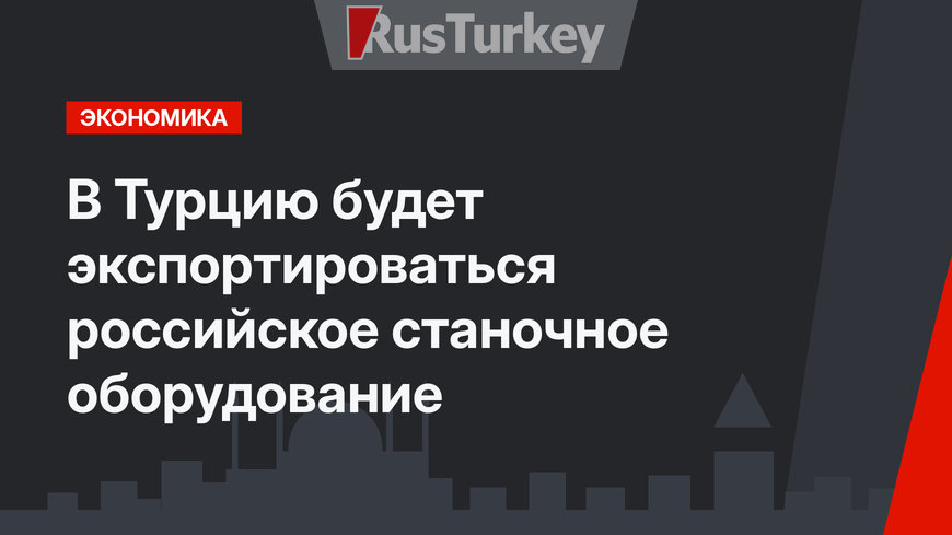 В Турцию будет экспортироваться российское станочное оборудование