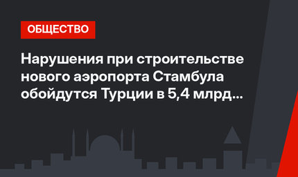 Нарушения при строительстве нового аэропорта Стамбула обойдутся Турции в  5,4 млрд долларов