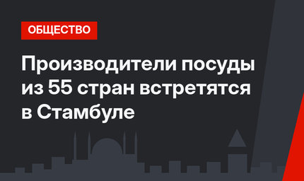 Производители посуды из 55 стран встретятся в Стамбуле