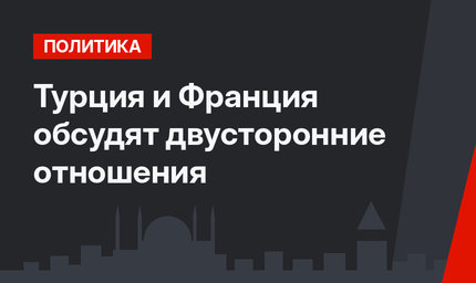 Турция и Франция обсудят двусторонние отношения