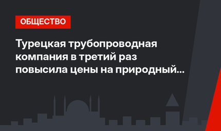 Турецкая трубопроводная компания в третий раз повысила цены на природный газ