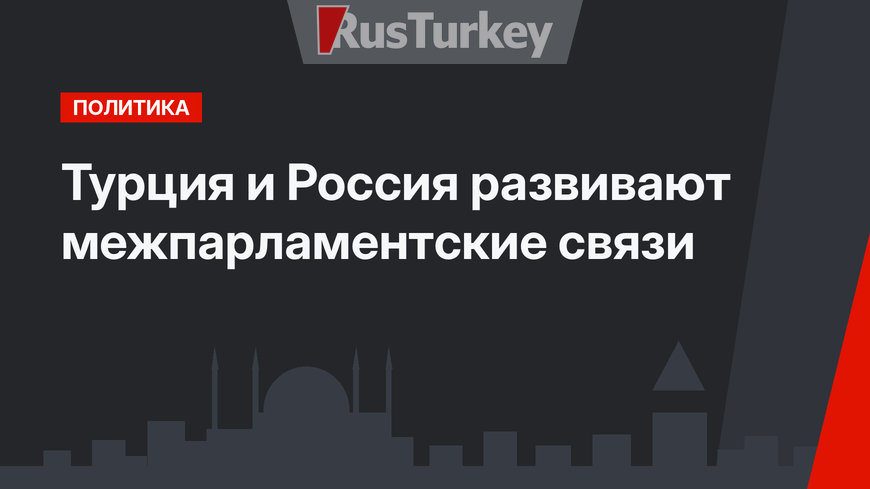 Турция и Россия развивают межпарламентские связи