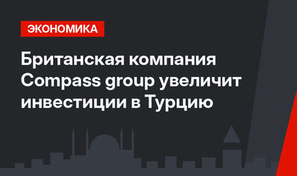 Британская компания Compass group увеличит инвестиции в Турцию