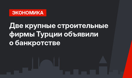 Две крупные строительные фирмы Турции объявили о банкротстве