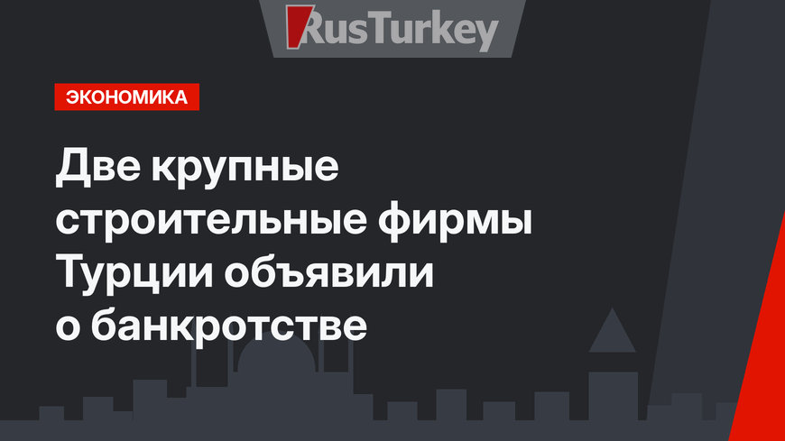 Две крупные строительные фирмы Турции объявили о банкротстве