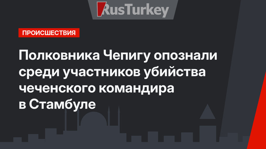 Полковника Чепигу опознали среди участников убийства чеченского командира в Стамбуле