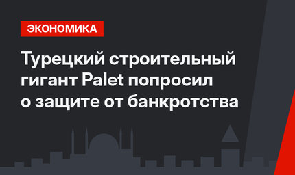 Турецкий строительный гигант Palet попросил о защите от банкротства