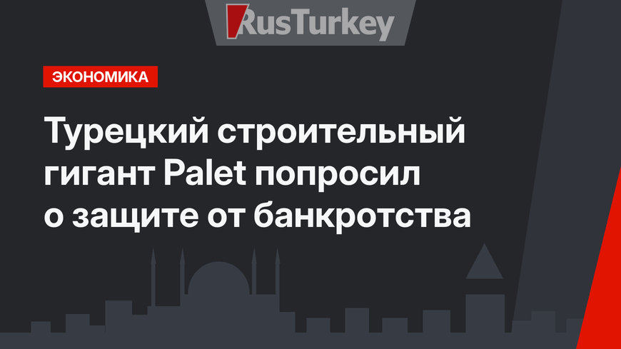 Турецкий строительный гигант Palet попросил о защите от банкротства