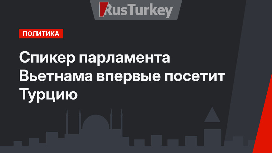 Спикер парламента Вьетнама впервые посетит Турцию