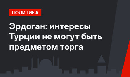 Эрдоган: интересы Турции не могут быть предметом торга