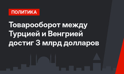 Товарооборот между Турцией и Венгрией достиг 3 млрд долларов