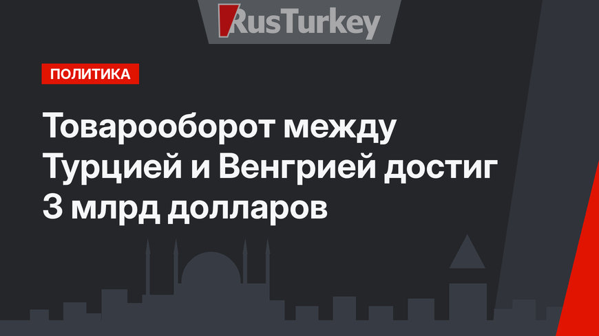 Товарооборот между Турцией и Венгрией достиг 3 млрд долларов