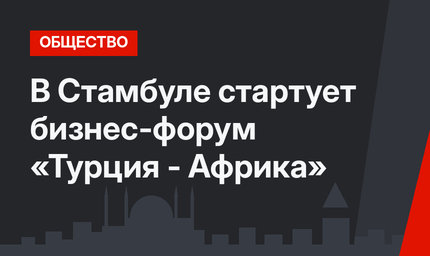 В Стамбуле стартует бизнес-форум «Турция - Африка»