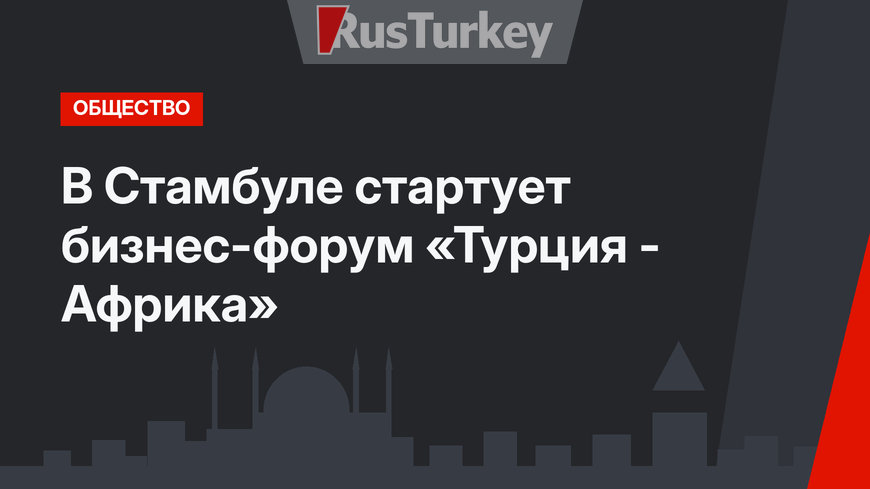 В Стамбуле стартует бизнес-форум «Турция - Африка»