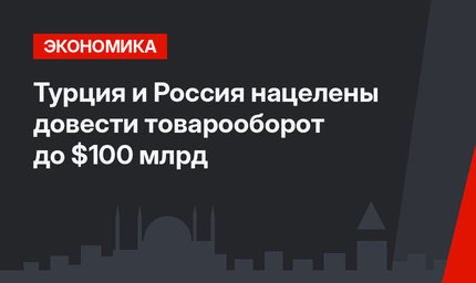 Турция и Россия нацелены довести товарооборот до $100 млрд