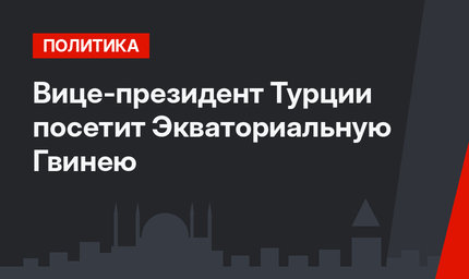 Вице-президент Турции посетит Экваториальную Гвинею