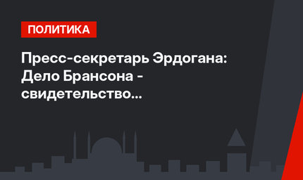 Пресс-секретарь Эрдогана: Дело Брансона - свидетельство беспристрастности турецкого правосудия