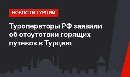 Туроператоры РФ заявили об отсутствии горящих путевок в Турцию