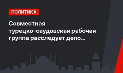 Совместная турецко-саудовская рабочая группа расследует дело Кашикчы