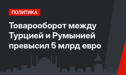 Товарооборот между Турцией и Румынией превысил 5 млрд евро
