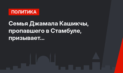 Семья Джамала Кашикчы, пропавшего в Стамбуле, призывает к международному расследованию