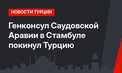 Генконсул Саудовской Аравии в Стамбуле покинул Турцию
