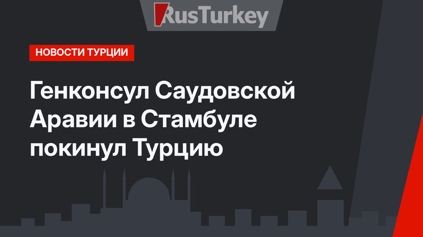 Генконсул Саудовской Аравии в Стамбуле покинул Турцию