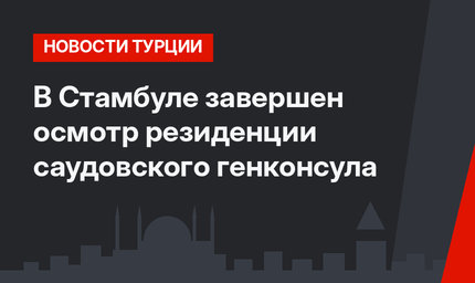 В Стамбуле завершен осмотр резиденции саудовского генконсула