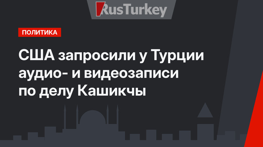 США запросили у Турции аудио- и видеозаписи по делу Кашикчы