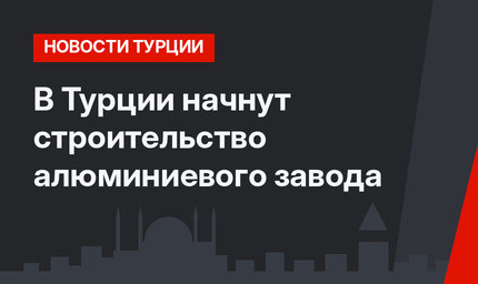 В Турции начнут строительство алюминиевого завода