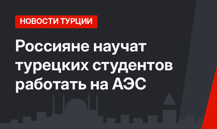 Россияне научат турецких студентов работать на АЭС