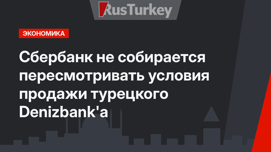 Сбербанк не собирается пересмотривать условия продажи турецкого Denizbank'а