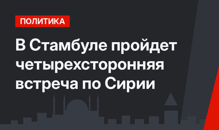 В Стамбуле пройдет четырехсторонняя встреча по Сирии
