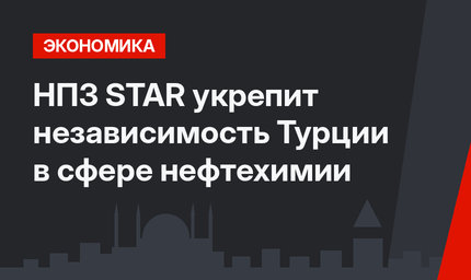 НПЗ STAR укрепит независимость Турции в сфере нефтехимии 