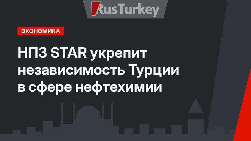 НПЗ STAR укрепит независимость Турции в сфере нефтехимии 