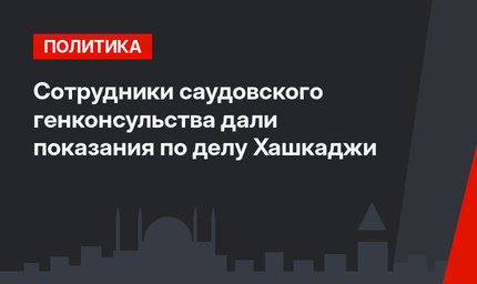 Сотрудники саудовского генконсульства дали показания по делу  Хашкаджи